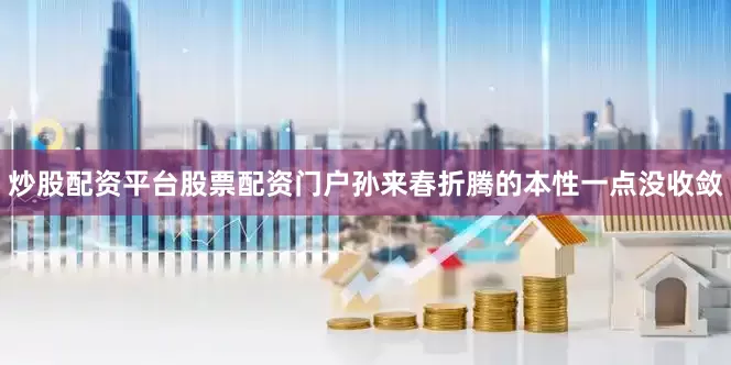 炒股配资平台股票配资门户孙来春折腾的本性一点没收敛