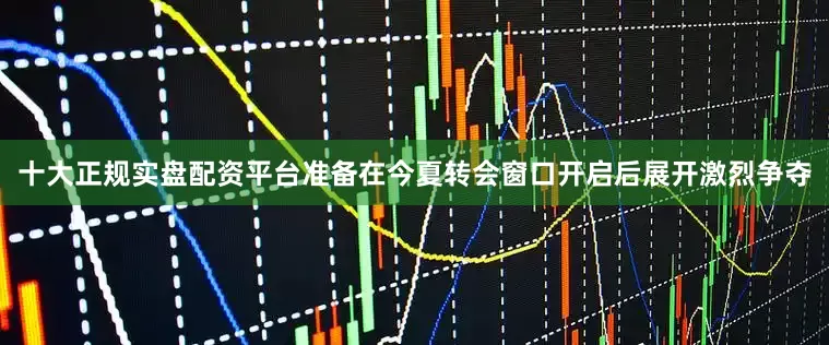 十大正规实盘配资平台准备在今夏转会窗口开启后展开激烈争夺