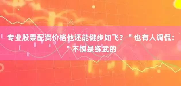 专业股票配资价格他还能健步如飞？＂也有人调侃：＂不愧是练武的