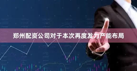 郑州配资公司对于本次再度发力产能布局