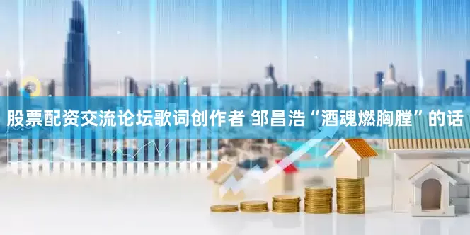 股票配资交流论坛歌词创作者 邹昌浩“酒魂燃胸膛”的话