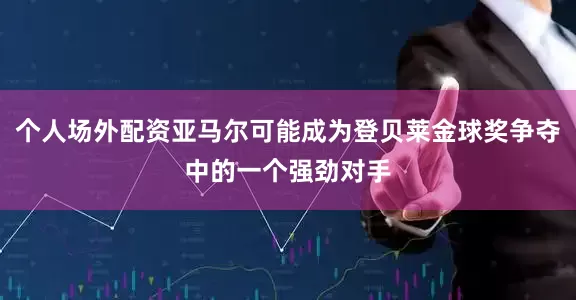 个人场外配资亚马尔可能成为登贝莱金球奖争夺中的一个强劲对手