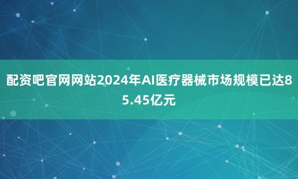 配资吧官网网站2024年AI医疗器械市场规模已达85.45亿元