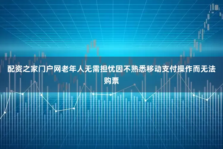 配资之家门户网老年人无需担忧因不熟悉移动支付操作而无法购票