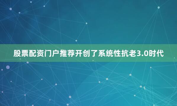 股票配资门户推荐开创了系统性抗老3.0时代