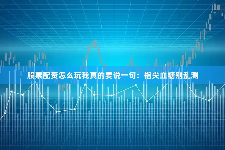 股票配资怎么玩我真的要说一句：指尖血糖别乱测