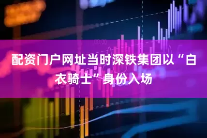 配资门户网址当时深铁集团以“白衣骑士”身份入场