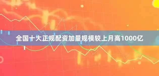 全国十大正规配资加量规模较上月高1000亿