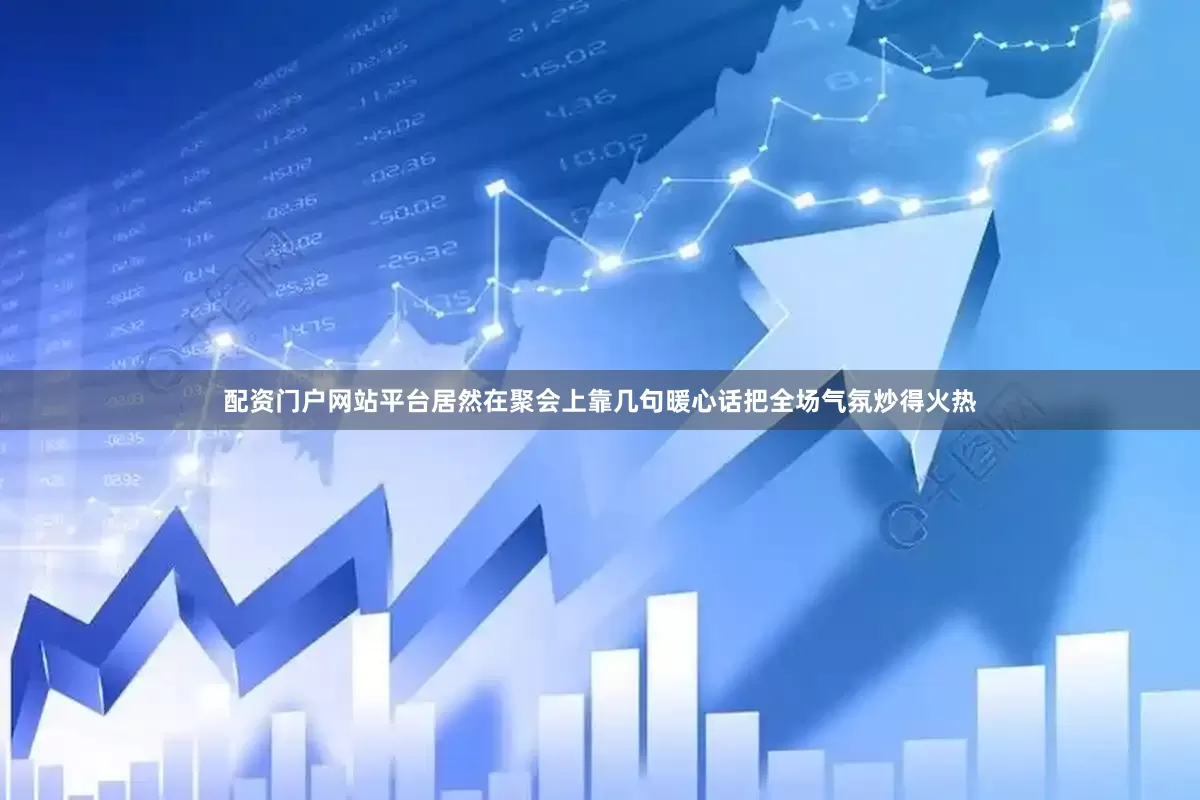 配资门户网站平台居然在聚会上靠几句暖心话把全场气氛炒得火热